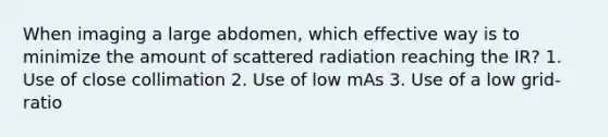 When imaging a large abdomen, which effective way is to minimize the amount of scattered radiation reaching the IR? 1. Use of close collimation 2. Use of low mAs 3. Use of a low grid-ratio