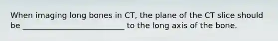 When imaging long bones in CT, the plane of the CT slice should be __________________________ to the long axis of the bone.