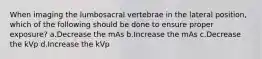 When imaging the lumbosacral vertebrae in the lateral position, which of the following should be done to ensure proper exposure? a.Decrease the mAs b.Increase the mAs c.Decrease the kVp d.Increase the kVp