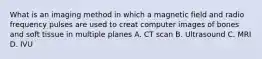 What is an imaging method in which a magnetic field and radio frequency pulses are used to creat computer images of bones and soft tissue in multiple planes A. CT scan B. Ultrasound C. MRI D. IVU