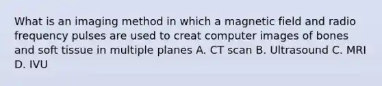 What is an imaging method in which a magnetic field and radio frequency pulses are used to creat computer images of bones and soft tissue in multiple planes A. CT scan B. Ultrasound C. MRI D. IVU