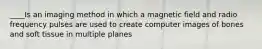 ____Is an imaging method in which a magnetic field and radio frequency pulses are used to create computer images of bones and soft tissue in multiple planes