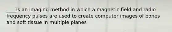 ____Is an imaging method in which a magnetic field and radio frequency pulses are used to create computer images of bones and soft tissue in multiple planes