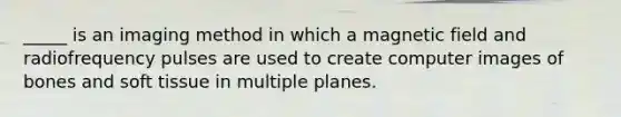 _____ is an imaging method in which a magnetic field and radiofrequency pulses are used to create computer images of bones and soft tissue in multiple planes.