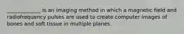 _____________ is an imaging method in which a magnetic field and radiofrequency pulses are used to create computer images of bones and soft tissue in multiple planes.