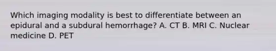 Which imaging modality is best to differentiate between an epidural and a subdural hemorrhage? A. CT B. MRI C. Nuclear medicine D. PET