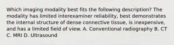 Which imaging modality best fits the following description? The modality has limited interexaminer reliability, best demonstrates the internal structure of dense connective tissue, is inexpensive, and has a limited field of view. A. Conventional radiography B. CT C. MRI D. Ultrasound