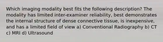 Which imaging modality best fits the following description? The modality has limited inter-examiner reliability, best demonstrates the internal structure of dense connective tissue, is inexpensive, and has a limited field of view a) Conventional Radiography b) CT c) MRI d) Ultrasound