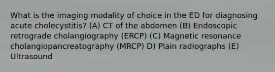 What is the imaging modality of choice in the ED for diagnosing acute cholecystitis? (A) CT of the abdomen (B) Endoscopic retrograde cholangiography (ERCP) (C) Magnetic resonance cholangiopancreatography (MRCP) D) Plain radiographs (E) Ultrasound