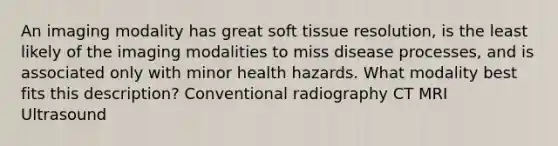 An imaging modality has great soft tissue resolution, is the least likely of the imaging modalities to miss disease processes, and is associated only with minor health hazards. What modality best fits this description? Conventional radiography CT MRI Ultrasound