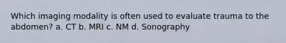 Which imaging modality is often used to evaluate trauma to the abdomen? a. CT b. MRI c. NM d. Sonography