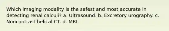 Which imaging modality is the safest and most accurate in detecting renal calculi? a. Ultrasound. b. Excretory urography. c. Noncontrast helical CT. d. MRI.