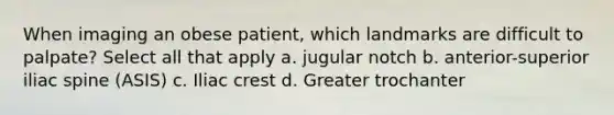 When imaging an obese patient, which landmarks are difficult to palpate? Select all that apply a. jugular notch b. anterior-superior iliac spine (ASIS) c. Iliac crest d. Greater trochanter