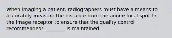 When imaging a patient, radiographers must have a means to accurately measure the distance from the anode focal spot to the image receptor to ensure that the quality control recommended* ________ is maintained.