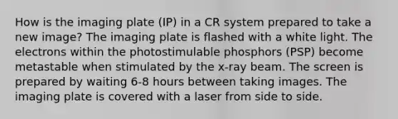 How is the imaging plate (IP) in a CR system prepared to take a new image? The imaging plate is flashed with a white light. The electrons within the photostimulable phosphors (PSP) become metastable when stimulated by the x-ray beam. The screen is prepared by waiting 6-8 hours between taking images. The imaging plate is covered with a laser from side to side.