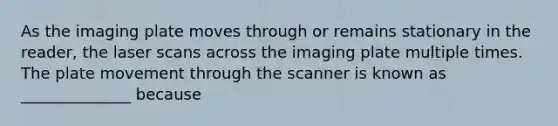 As the imaging plate moves through or remains stationary in the reader, the laser scans across the imaging plate multiple times. The plate movement through the scanner is known as ______________ because