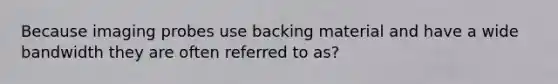 Because imaging probes use backing material and have a wide bandwidth they are often referred to as?