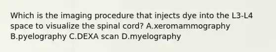 Which is the imaging procedure that injects dye into the​ L3-L4 space to visualize the spinal​ cord? A.xeromammography B.pyelography C.DEXA scan D.myelography