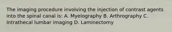 The imaging procedure involving the injection of contrast agents into the spinal canal is: A. Myelography B. Arthrography C. Intrathecal lumbar imaging D. Laminectomy