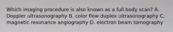 Which imaging procedure is also known as a full body​ scan? A. Doppler ultrasonography B. color flow duplex ultrasonography C. magnetic resonance angiography D. electron beam tomography