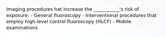 Imaging procedures hat increase the ___________'s risk of exposure: - General fluoroscopy - Interventional procedures that employ high-level control fluoroscopy (HLCF) - Mobile examinations