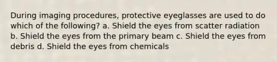 During imaging procedures, protective eyeglasses are used to do which of the following? a. Shield the eyes from scatter radiation b. Shield the eyes from the primary beam c. Shield the eyes from debris d. Shield the eyes from chemicals