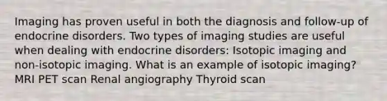 Imaging has proven useful in both the diagnosis and follow-up of endocrine disorders. Two types of imaging studies are useful when dealing with endocrine disorders: Isotopic imaging and non-isotopic imaging. What is an example of isotopic imaging? MRI PET scan Renal angiography Thyroid scan