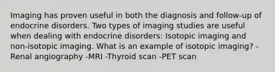 Imaging has proven useful in both the diagnosis and follow-up of endocrine disorders. Two types of imaging studies are useful when dealing with endocrine disorders: Isotopic imaging and non-isotopic imaging. What is an example of isotopic imaging? -Renal angiography -MRI -Thyroid scan -PET scan