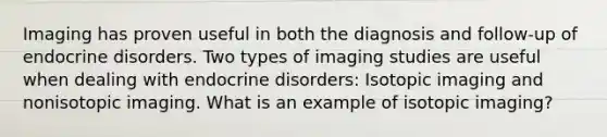 Imaging has proven useful in both the diagnosis and follow-up of endocrine disorders. Two types of imaging studies are useful when dealing with endocrine disorders: Isotopic imaging and nonisotopic imaging. What is an example of isotopic imaging?