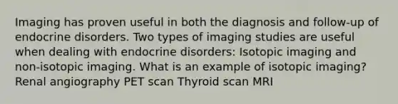 Imaging has proven useful in both the diagnosis and follow-up of endocrine disorders. Two types of imaging studies are useful when dealing with endocrine disorders: Isotopic imaging and non-isotopic imaging. What is an example of isotopic imaging? Renal angiography PET scan Thyroid scan MRI