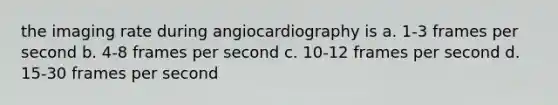 the imaging rate during angiocardiography is a. 1-3 frames per second b. 4-8 frames per second c. 10-12 frames per second d. 15-30 frames per second