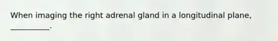 When imaging the right adrenal gland in a longitudinal plane, __________.