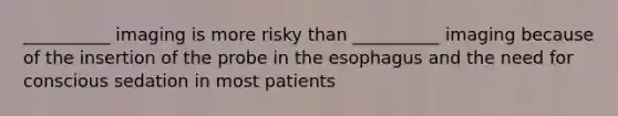 __________ imaging is more risky than __________ imaging because of the insertion of the probe in <a href='https://www.questionai.com/knowledge/kSjVhaa9qF-the-esophagus' class='anchor-knowledge'>the esophagus</a> and the need for conscious sedation in most patients