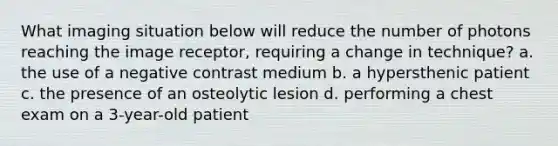 What imaging situation below will reduce the number of photons reaching the image receptor, requiring a change in technique? a. the use of a negative contrast medium b. a hypersthenic patient c. the presence of an osteolytic lesion d. performing a chest exam on a 3-year-old patient