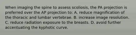 When imaging the spine to assess scoliosis, the PA projection is preferred over the AP projection to: A. reduce magnification of the thoracic and lumbar vertebrae. B. increase image resolution. C. reduce radiation exposure to the breasts. D. avoid further accentuating the kyphotic curve.