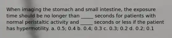 When imaging the stomach and small intestine, the exposure time should be no longer than _____ seconds for patients with normal peristaltic activity and _____ seconds or less if the patient has hypermotility. a. 0.5; 0.4 b. 0.4; 0.3 c. 0.3; 0.2 d. 0.2; 0.1