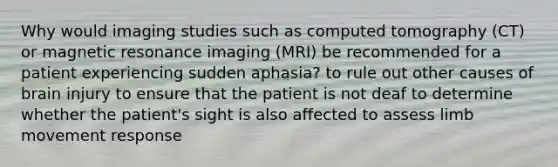 Why would imaging studies such as computed tomography (CT) or magnetic resonance imaging (MRI) be recommended for a patient experiencing sudden aphasia? to rule out other causes of brain injury to ensure that the patient is not deaf to determine whether the patient's sight is also affected to assess limb movement response