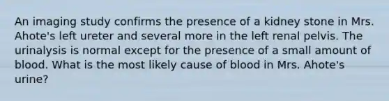 An imaging study confirms the presence of a kidney stone in Mrs. Ahote's left ureter and several more in the left renal pelvis. The urinalysis is normal except for the presence of a small amount of blood. What is the most likely cause of blood in Mrs. Ahote's urine?