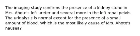 The imaging study confirms the presence of a kidney stone in Mrs. Ahote's left ureter and several more in the left renal pelvis. The urinalysis is normal except for the presence of a small amount of blood. Which is the most likely cause of Mrs. Ahote's nausea?