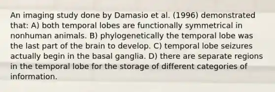 An imaging study done by Damasio et al. (1996) demonstrated that: A) both temporal lobes are functionally symmetrical in nonhuman animals. B) phylogenetically the temporal lobe was the last part of the brain to develop. C) temporal lobe seizures actually begin in the basal ganglia. D) there are separate regions in the temporal lobe for the storage of different categories of information.