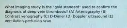 What imaging study is the "gold standard" used to confirm the diagnosis of deep vein thrombosis? (A) Arteriography (B) Contrast venography (C) D-Dimer (D) Doppler ultrasound (E) Ventilation-perfusion scan