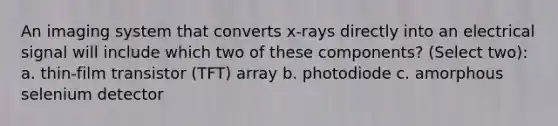 An imaging system that converts x-rays directly into an electrical signal will include which two of these components? (Select two): a. thin-film transistor (TFT) array b. photodiode c. amorphous selenium detector