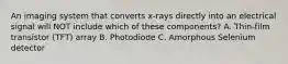 An imaging system that converts x-rays directly into an electrical signal will NOT include which of these components? A. Thin-film transistor (TFT) array B. Photodiode C. Amorphous Selenium detector