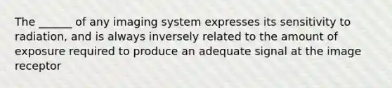 The ______ of any imaging system expresses its sensitivity to radiation, and is always inversely related to the amount of exposure required to produce an adequate signal at the image receptor