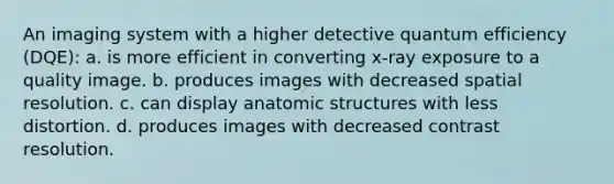 An imaging system with a higher detective quantum efficiency (DQE): a. is more efficient in converting x-ray exposure to a quality image. b. produces images with decreased spatial resolution. c. can display anatomic structures with less distortion. d. produces images with decreased contrast resolution.