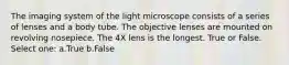 The imaging system of the light microscope consists of a series of lenses and a body tube. The objective lenses are mounted on revolving nosepiece. The 4X lens is the longest. True or False. Select one: a.True b.False