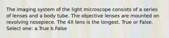 The imaging system of the light microscope consists of a series of lenses and a body tube. The objective lenses are mounted on revolving nosepiece. The 4X lens is the longest. True or False. Select one: a.True b.False