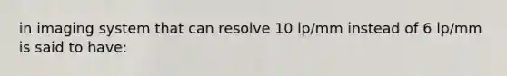 in imaging system that can resolve 10 lp/mm instead of 6 lp/mm is said to have: