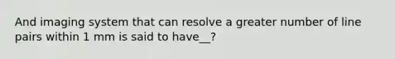 And imaging system that can resolve a greater number of line pairs within 1 mm is said to have__?