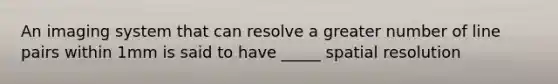 An imaging system that can resolve a greater number of line pairs within 1mm is said to have _____ spatial resolution